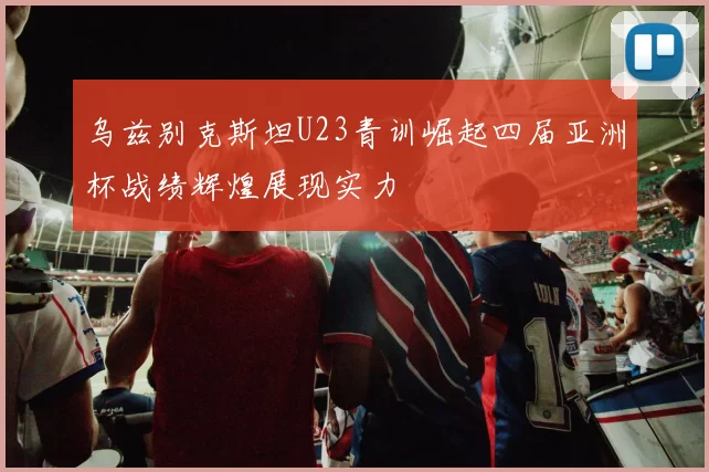 乌兹别克斯坦U23青训崛起四届亚洲杯战绩辉煌展现实力