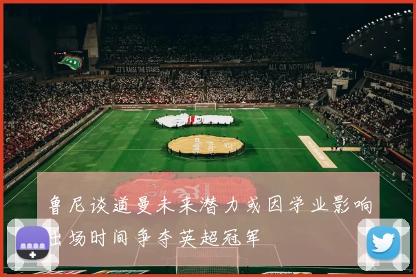 鲁尼谈道曼未来潜力或因学业影响出场时间争夺英超冠军