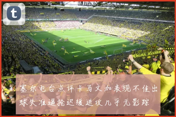 塞尔电台点评卡马文加表现不佳出球失准逼抢迟缓进攻几乎无影踪
