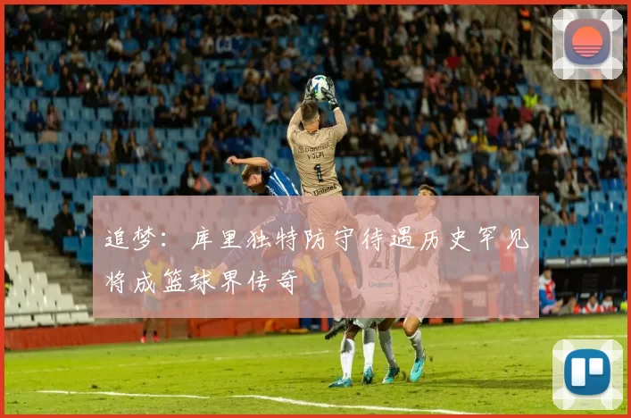 追梦：库里独特防守待遇历史罕见将成篮球界传奇