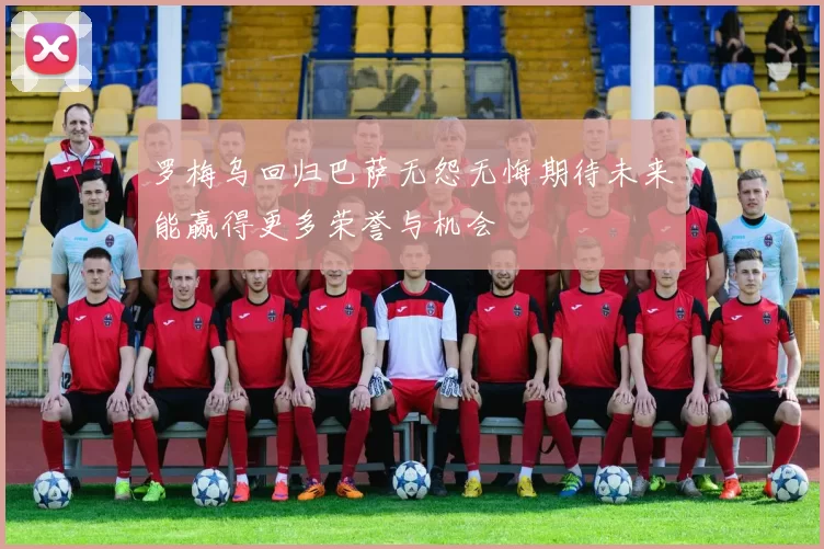 罗梅乌回归巴萨无怨无悔期待未来能赢得更多荣誉与机会
