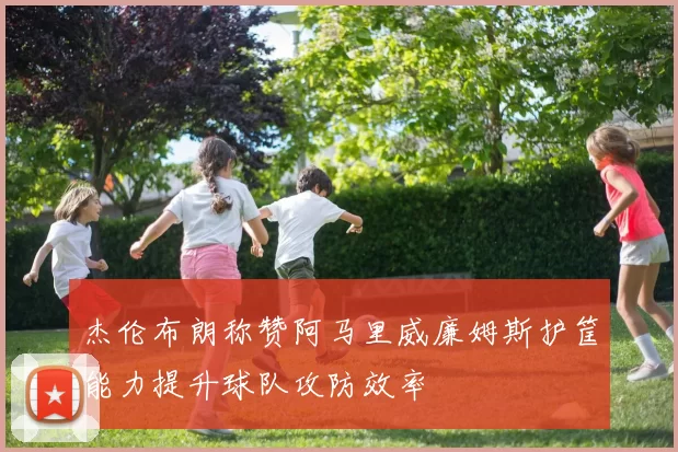 杰伦布朗称赞阿马里威廉姆斯护筐能力提升球队攻防效率