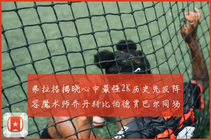 弗拉格揭晓心中最强2K历史先发阵容魔术师乔丹科比伯德贾巴尔同场竞技