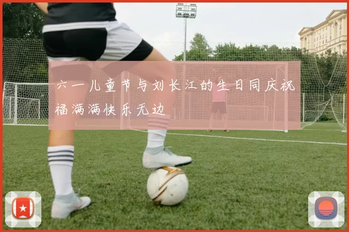 六一儿童节与刘长江的生日同庆祝福满满快乐无边