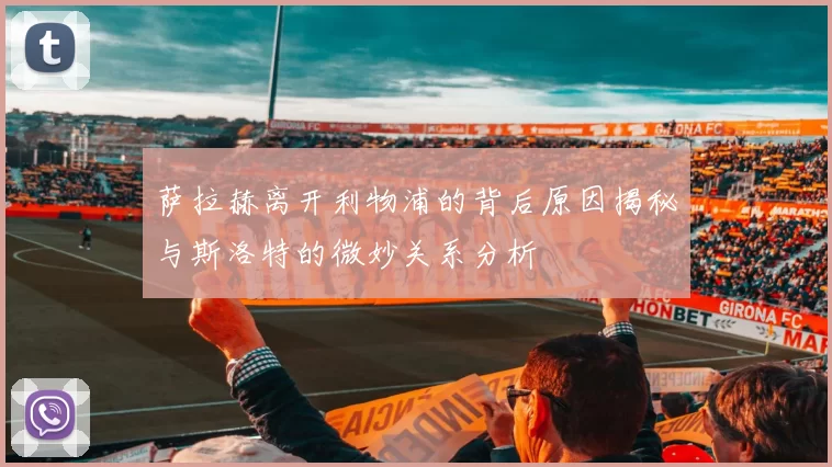 萨拉赫离开利物浦的背后原因揭秘与斯洛特的微妙关系分析