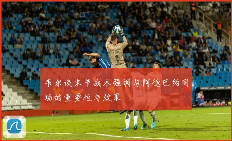 韦尔谈末节战术强调与阿德巴约同场的重要性与效果