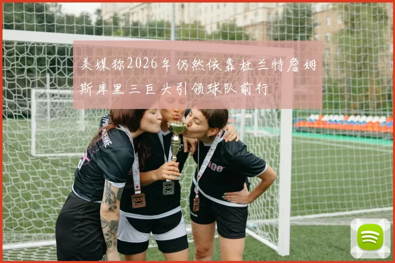 美媒称2026年仍然依靠杜兰特詹姆斯库里三巨头引领球队前行