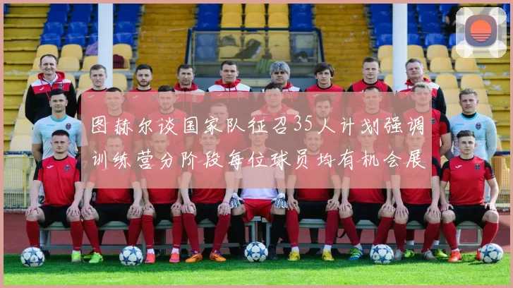 图赫尔谈国家队征召35人计划强调训练营分阶段每位球员均有机会展示自己