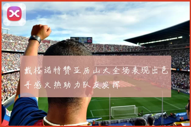 戴格诺特赞亚历山大全场表现出色手感火热助力队友发挥