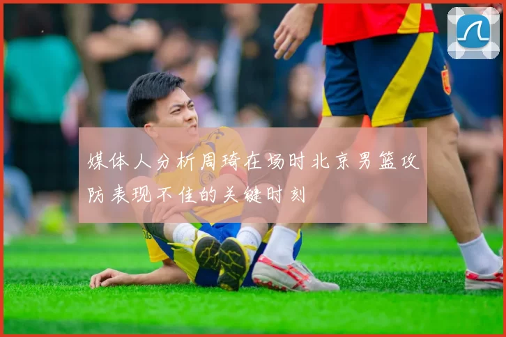媒体人分析周琦在场时北京男篮攻防表现不佳的关键时刻
