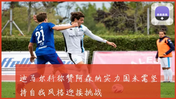 迪马尔科称赞阿森纳实力国米需坚持自我风格迎接挑战