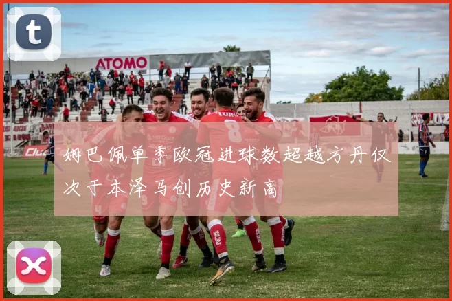 姆巴佩单季欧冠进球数超越方丹仅次于本泽马创历史新高