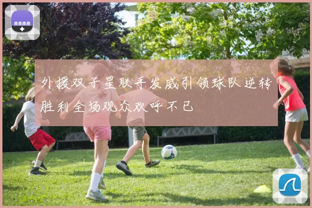 外援双子星联手发威引领球队逆转胜利全场观众欢呼不已