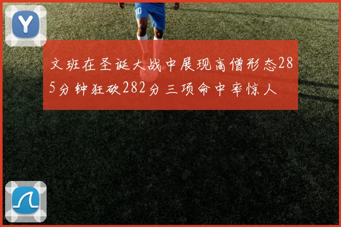 文班在圣诞大战中展现高僧形态285分钟狂砍282分三项命中率惊人