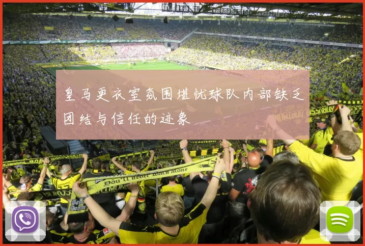 皇马更衣室氛围堪忧球队内部缺乏团结与信任的迹象